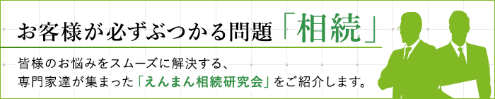 お客様が必ずぶつかる問題「相続」。皆様のお悩みをスムーズに解決する「えんまん相続研究会」をご紹介します。