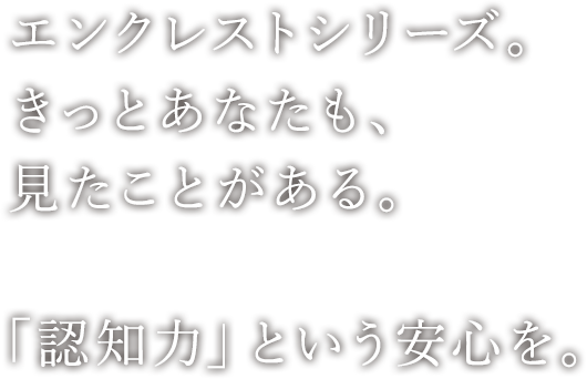 エンクレストシリーズ。きっとあなたも、見たことがある。「認知力」という安心を。