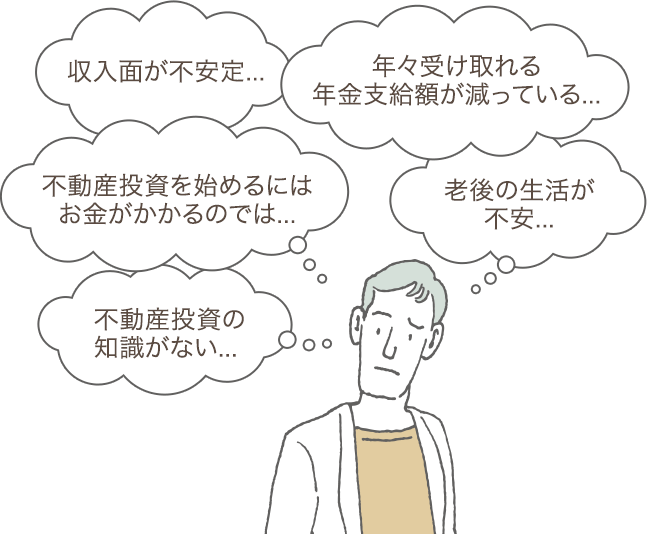 収入面が不安定... 年々受け取れる年金支給額が減っている... 不動産投資を始めるにはお金がかかるのでは... 老後の生活が不安... 不動産投資の知識がない...