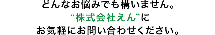 どんなお悩みでも構いません。“えんコーポレーション”にお気軽にお問い合わせください。